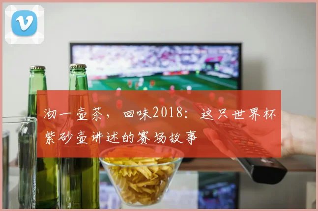 沏一壶茶，回味2018：这只世界杯紫砂壶讲述的赛场故事