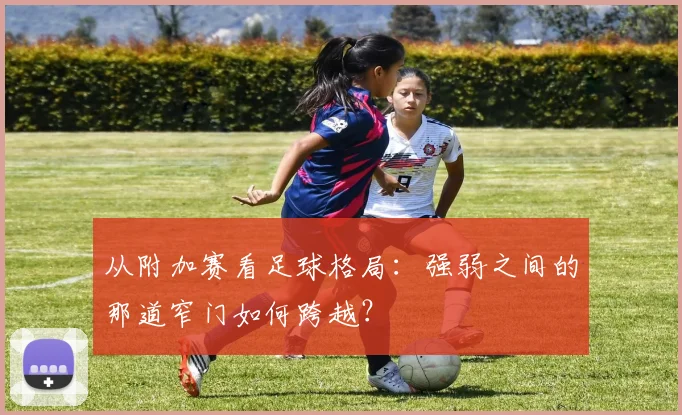 从附加赛看足球格局：强弱之间的那道窄门如何跨越？