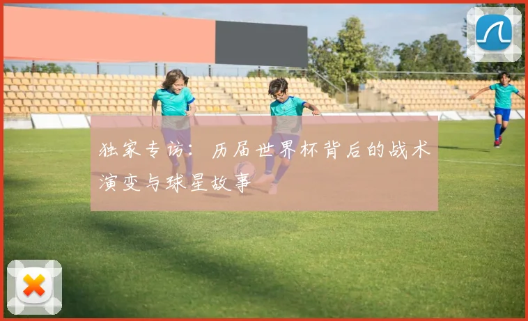 独家专访:历届世界杯背后的战术演变与球星故事