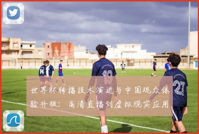 世界杯转播技术演进与中国观众体验升级：高清直播到虚拟现实应用深度观察