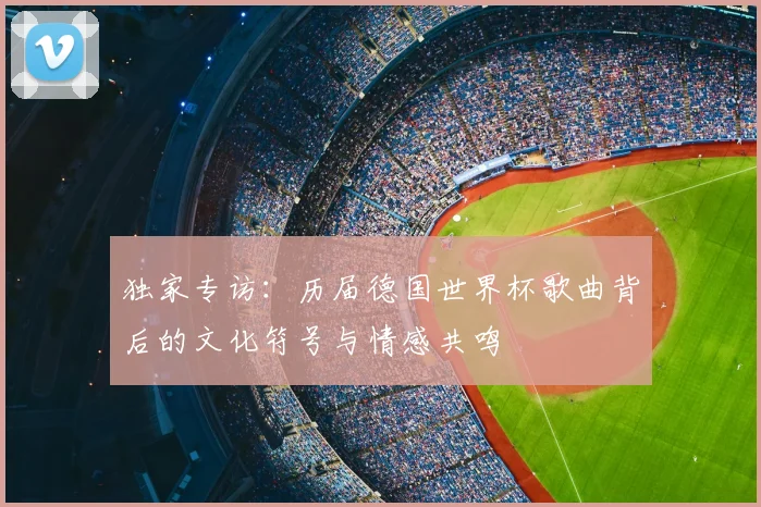 独家专访:历届德国世界杯歌曲背后的文化符号与情感共鸣