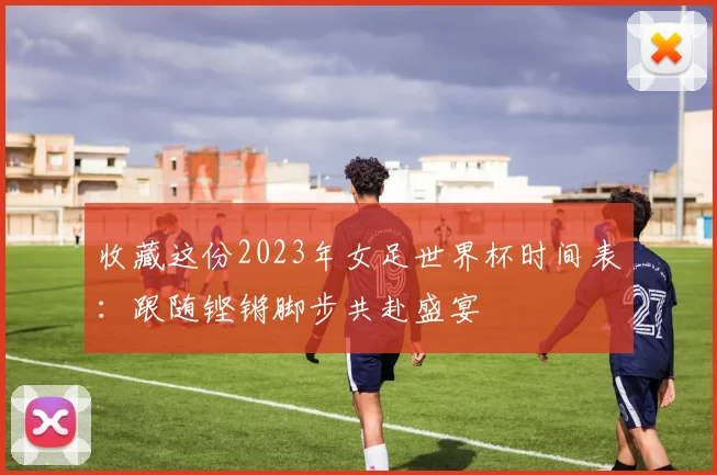 收藏这份2023年女足世界杯时间表：跟随铿锵脚步共赴盛宴