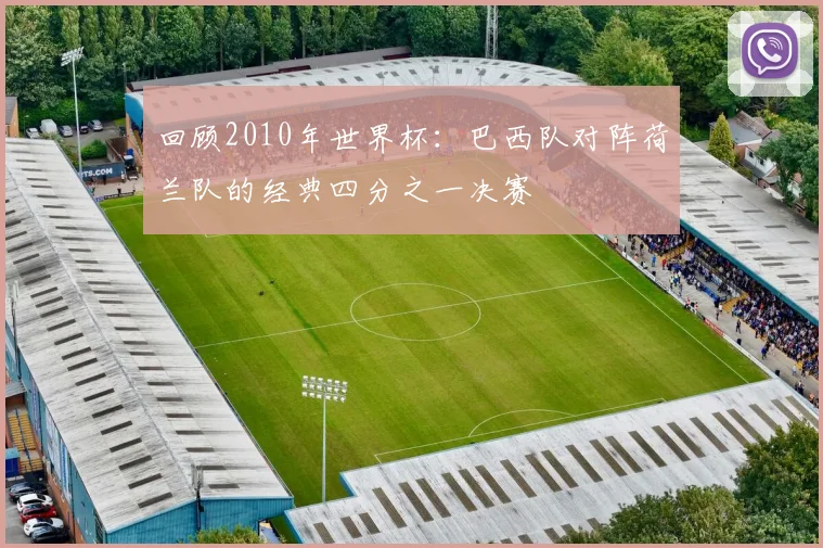 回顾2010年世界杯：巴西队对阵荷兰队的经典四分之一决赛