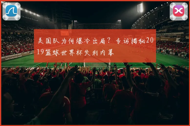 美国队为何爆冷出局?专访揭秘2019篮球世界杯失利内幕