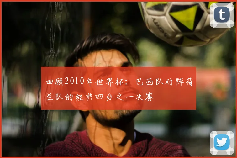 回顾2010年世界杯：巴西队对阵荷兰队的经典四分之一决赛
