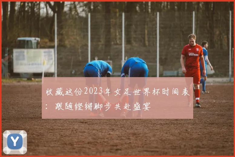 收藏这份2023年女足世界杯时间表：跟随铿锵脚步共赴盛宴