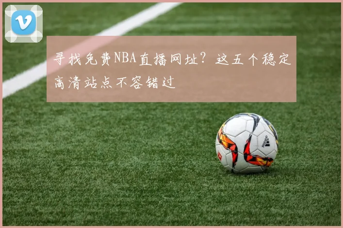 寻找免费NBA直播网址？这五个稳定高清站点不容错过