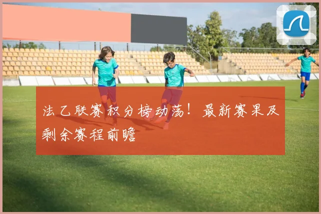 法乙联赛积分榜动荡！最新赛果及剩余赛程前瞻