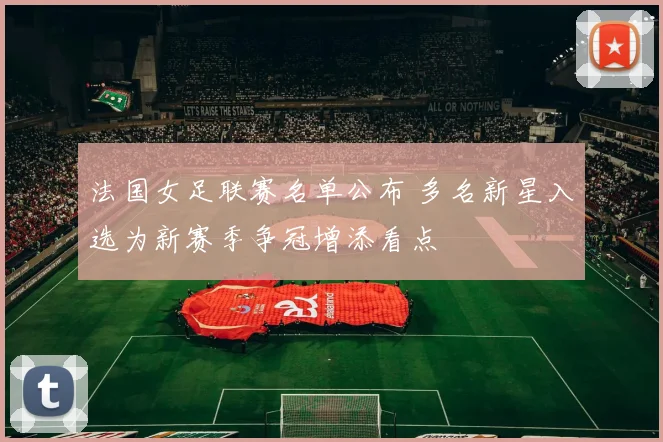 法国女足联赛名单公布 多名新星入选为新赛季争冠增添看点