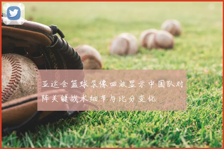 亚运会篮球录像回放显示中国队对阵关键战术细节与比分变化