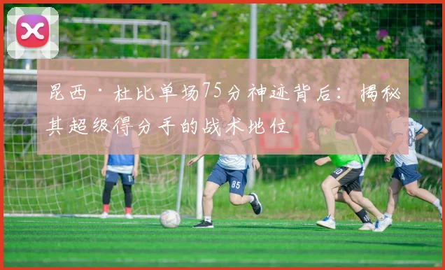 昆西·杜比单场75分神迹背后：揭秘其超级得分手的战术地位