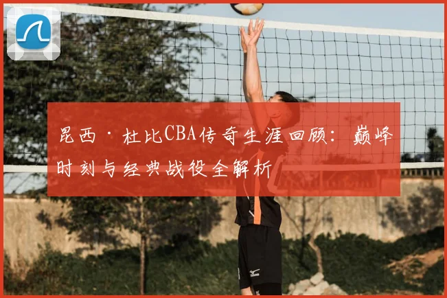 昆西·杜比CBA传奇生涯回顾：巅峰时刻与经典战役全解析