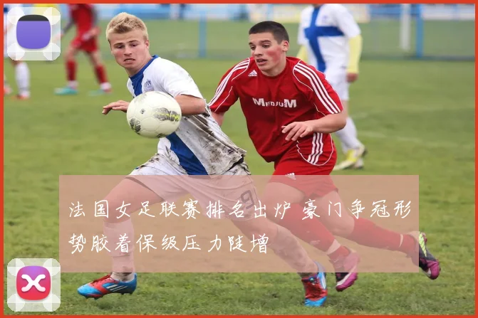 法国女足联赛排名出炉 豪门争冠形势胶着保级压力陡增