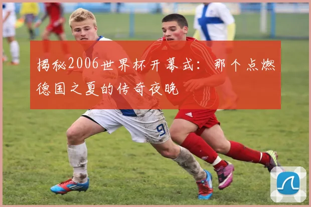 揭秘2006世界杯开幕式：那个点燃德国之夏的传奇夜晚